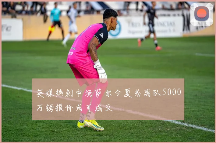 英媒热刺中场萨尔今夏或离队5000万镑报价或可成交