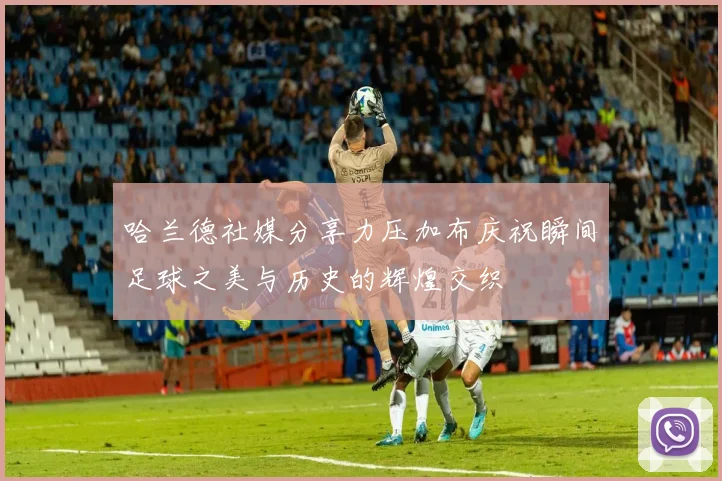 哈兰德社媒分享力压加布庆祝瞬间足球之美与历史的辉煌交织