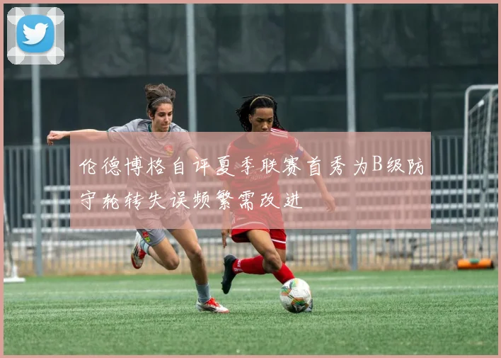 伦德博格自评夏季联赛首秀为B级防守轮转失误频繁需改进