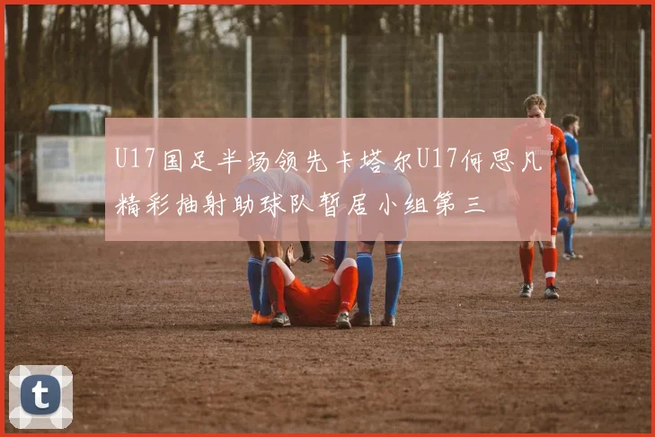 U17国足半场领先卡塔尔U17何思凡精彩抽射助球队暂居小组第三
