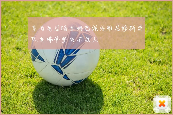 皇马高层暗示姆巴佩或维尼修斯离队老佛爷坚决不放人