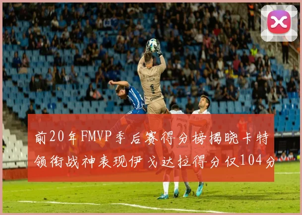 前20年FMVP季后赛得分榜揭晓卡特领衔战神表现伊戈达拉得分仅104分