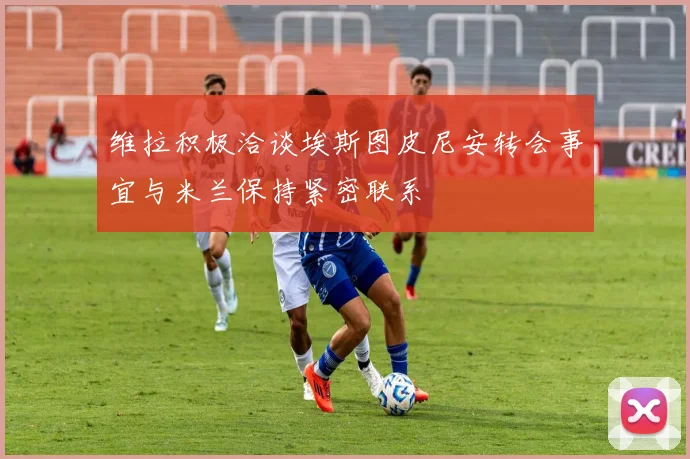 维拉积极洽谈埃斯图皮尼安转会事宜与米兰保持紧密联系