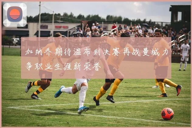 加纳乔期待温布利决赛再战曼城力争职业生涯新荣誉