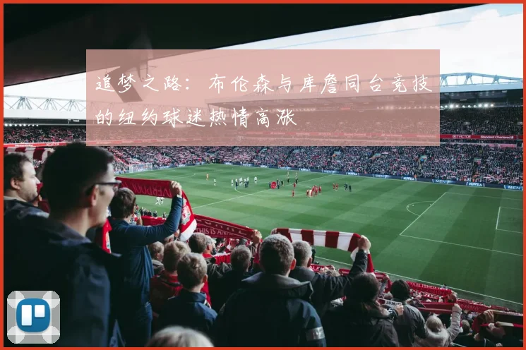 追梦之路：布伦森与库詹同台竞技的纽约球迷热情高涨