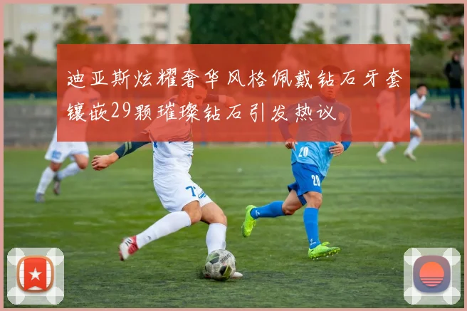 迪亚斯炫耀奢华风格佩戴钻石牙套镶嵌29颗璀璨钻石引发热议