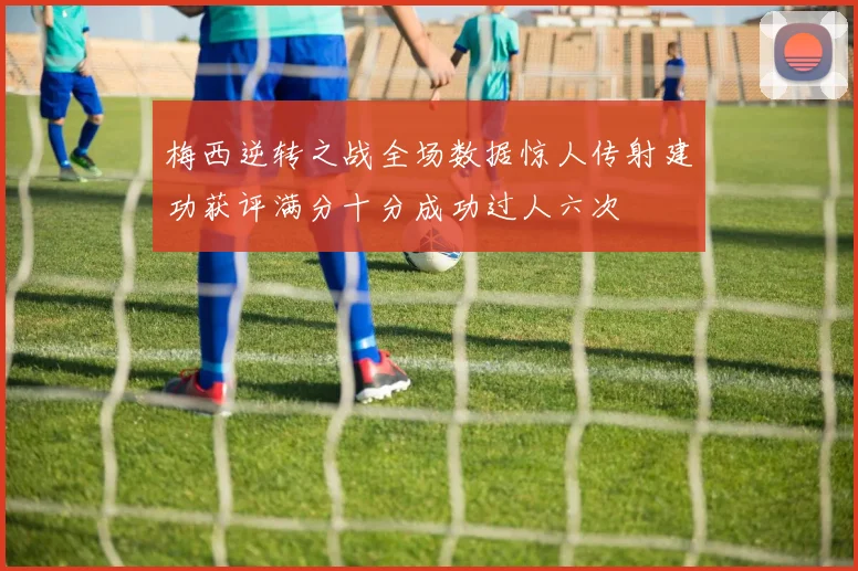 梅西逆转之战全场数据惊人传射建功获评满分十分成功过人六次