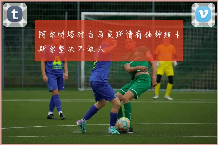 阿尔特塔对吉马良斯情有独钟纽卡斯尔坚决不放人
