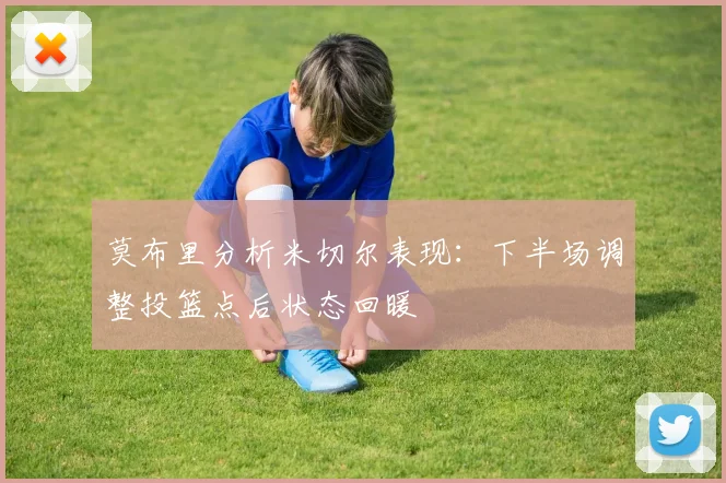 莫布里分析米切尔表现：下半场调整投篮点后状态回暖