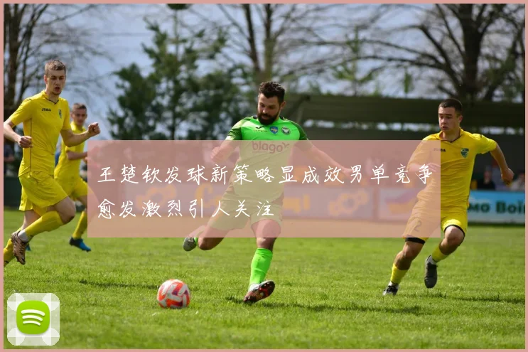 王楚钦发球新策略显成效男单竞争愈发激烈引人关注