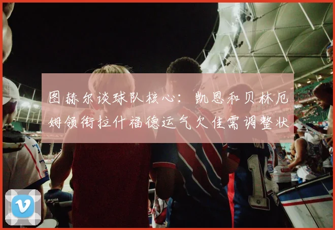 图赫尔谈球队核心：凯恩和贝林厄姆领衔拉什福德运气欠佳需调整状态