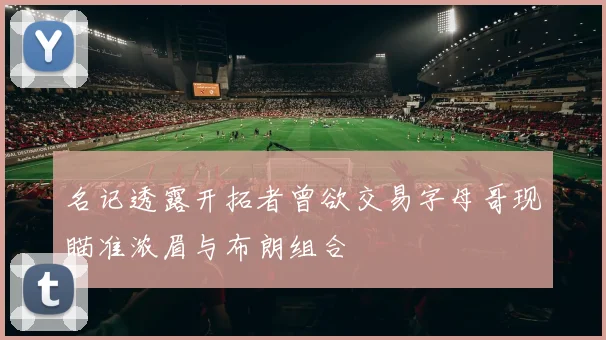名记透露开拓者曾欲交易字母哥现瞄准浓眉与布朗组合
