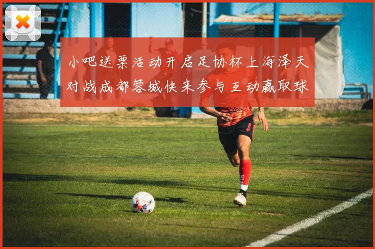 小吧送票活动开启足协杯上海泽天对战成都蓉城快来参与互动赢取球票