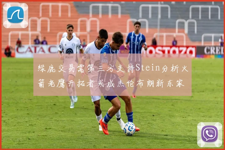 绿鹿交易需第三方支持Stein分析火箭老鹰开拓者或成杰伦布朗新东家
