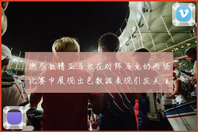 燃尽激情亚马尔在对阵马竞的两场比赛中展现出色数据表现引发关注