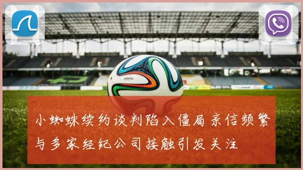 小蜘蛛续约谈判陷入僵局亲信频繁与多家经纪公司接触引发关注
