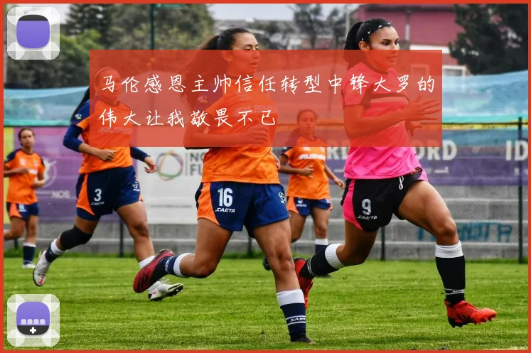 马伦感恩主帅信任转型中锋大罗的伟大让我敬畏不已