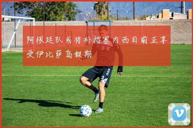 阿根廷队或将补招塞内西目前正享受伊比萨岛假期