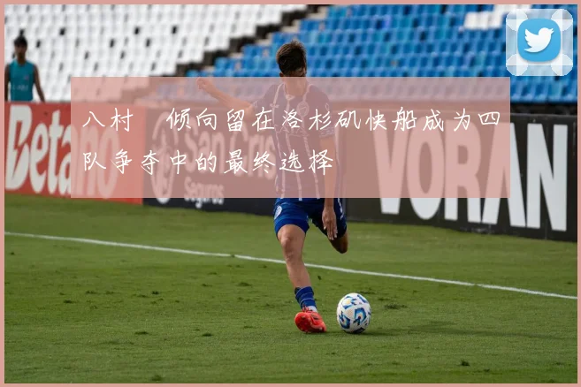 八村塁倾向留在洛杉矶快船成为四队争夺中的最终选择