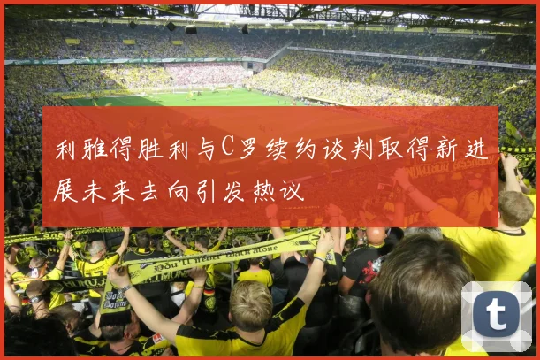 利雅得胜利与C罗续约谈判取得新进展未来去向引发热议