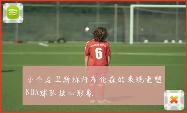 小个后卫新标杆布伦森的表现重塑NBA球队核心形象