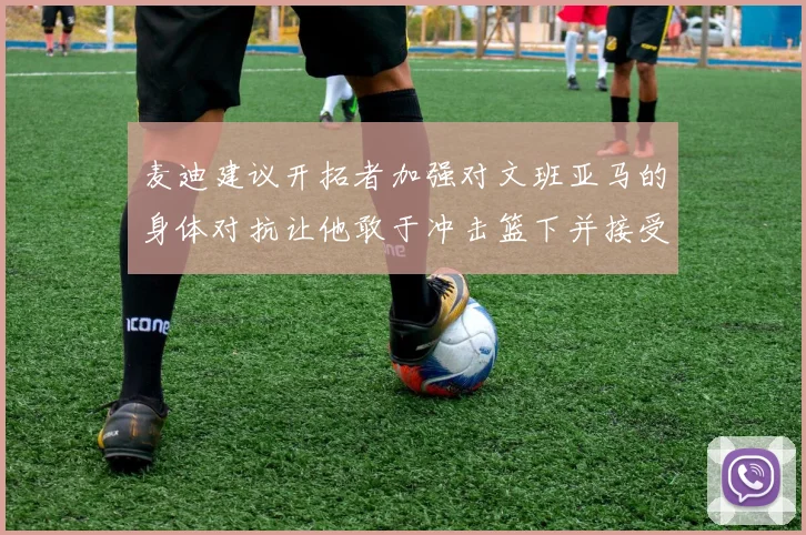 麦迪建议开拓者加强对文班亚马的身体对抗让他敢于冲击篮下并接受挑战