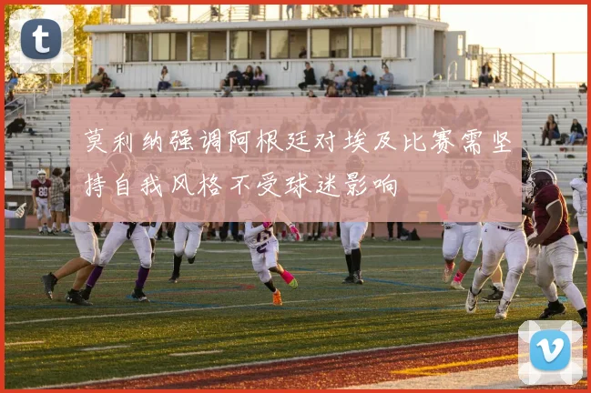 莫利纳强调阿根廷对埃及比赛需坚持自我风格不受球迷影响