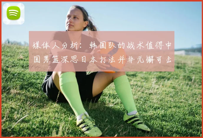 媒体人分析：韩国队的战术值得中国男篮深思日本打法并非无懈可击