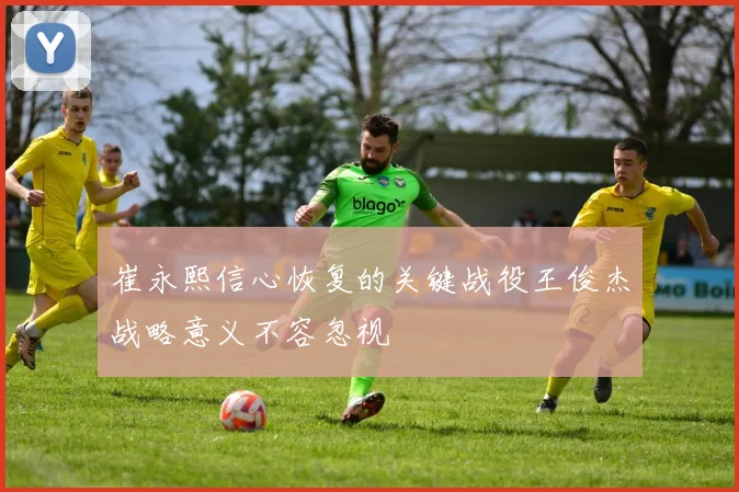 崔永熙信心恢复的关键战役王俊杰战略意义不容忽视