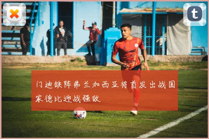门迪缺阵弗兰加西亚将首发出战国家德比迎战强敌